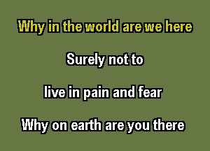 Why in the world are we here
Surely not to

live in pain and fear

Why on earth are you there