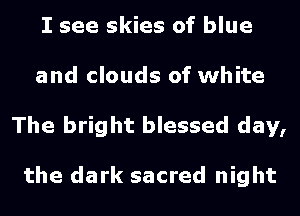 I see skies of blue
and clouds of white
The bright blessed day,

the dark sacred night