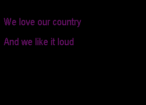 We love our country

And we like it loud