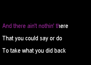 And there ain't nothin' there

That you could say or do

To take what you did back