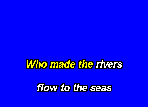 Who made the rivers

fiow to the seas