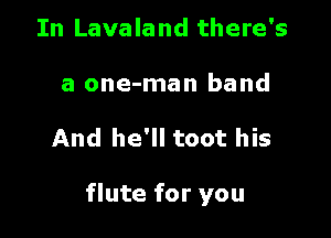 In Lavaland there's
a one-man band

And he'll toot his

flute for you