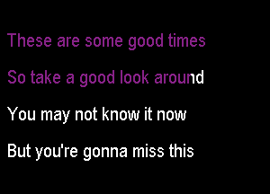 These are some good times

So take a good look around
You may not know it now

But you're gonna miss this