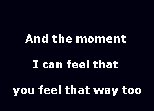 And the moment

I can feel that

you feel that way too