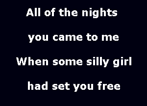 All of the nights

you came to me

When some silly girl

had set you free