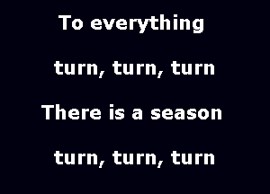 To everything

turn, turn, turn
There is a season

turn, tu rn, tu rn
