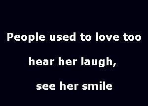 People used to love too

hear her laugh,

see her smile