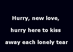 Hurry, new love,

hurry here to kiss

away each lonely tear