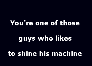You're one of those

guys who likes

to shine his machine