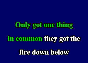 Only got one thing

in common they got the

fire down below