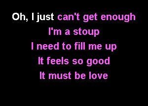0h, ljust can't get enough
I'm a stoup
I need to fill me up

It feels so good
It must he love