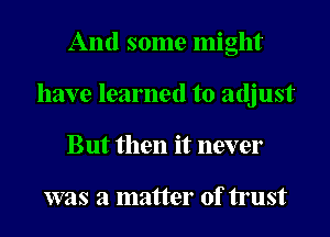 And some might
have learned to adjust
But then it never

was a matter of trust