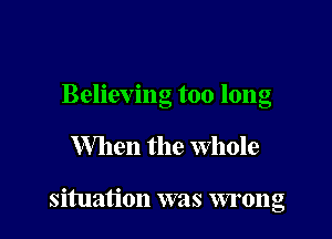 Believing too long

When the Whole

situation was wrong