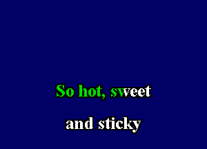 So hot, sweet

and sticky