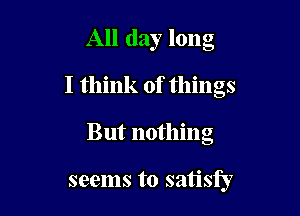 All day long
I think of things

But nothing

seems to satisfy