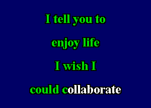 I tell you to

enjoy life
I Wish I

could collaborate