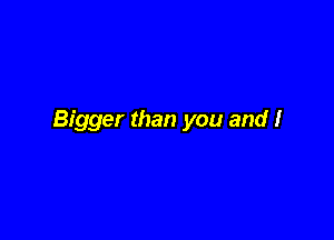 Bigger than you and I