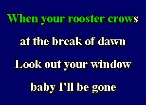 When your rooster crows
at the break of (lawn
Look out your Window

baby I'll be gone