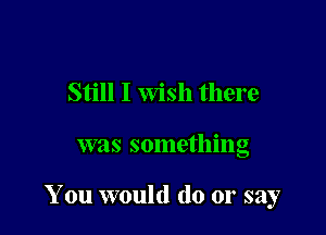 Still I Wish there

was something

You would do or say