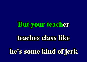 But your teacher

teaches class like

he's some kind ofjerk