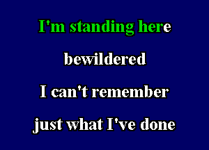 I'm standing here
I) ewildered

I can't remember

just what I've done