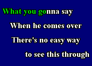 W hat you gonna say

When he comes over

There's no easy way

to see this through