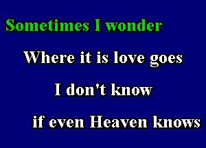 Sometimes I wonder
XVllere it is love goes
I don't know

if even Heaven knows