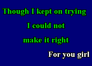 Though I kept on tlying

I could not
make it right

For you girl