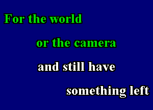 For the world
or the camera

and still have

something left