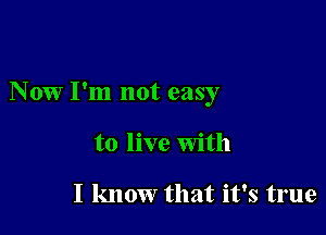 Now I'm not easy

to live With

I know that it's true