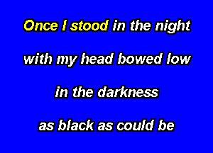 Once Istood in the night

with my head bowed low
in the darkness

as black as could be