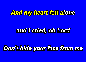 And my heart felt afone

and I cried, oh Lord

Don't hide your face from me