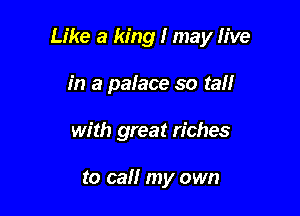 Like a king I may live

in a palace so tall
with great riches

to call my own