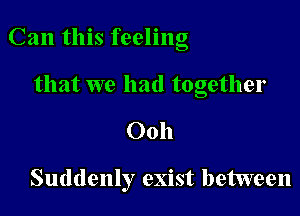 Can this feeling

that we had together
Ooh

Suddenly exist between