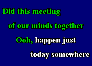 Did this meeting

of our minds together

Ooh, happen just

today somewhere