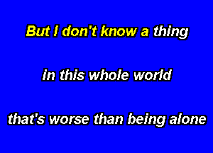 But I don't know a thing

in this whole world

that's worse than being alone