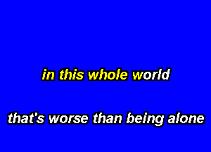 in this whole world

that's worse than being alone