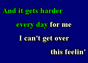 And it gets harder

ever I day for me

I can't get over

this feelin'