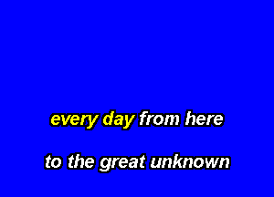 every day from here

to the great unknown