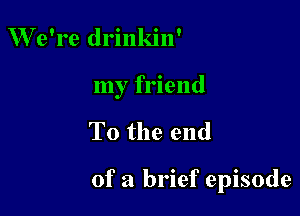 We're drinkin'
my friend

To the end

of a brief episode
