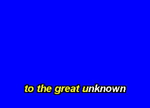 to the great unknown
