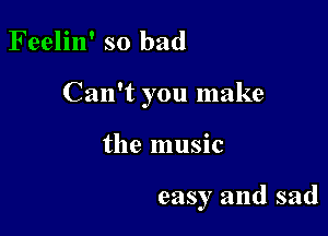 Feelin' so bad

Can't you make

the music

easy and sad