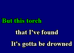 But this torch

that I've found

It's gotta be drowned