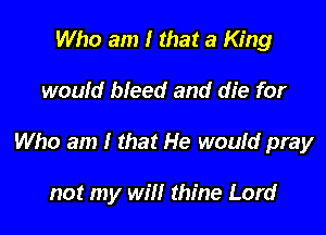 Who am I that a King

would bleed and die for

Who am I that He would pray

not my will thine Lord