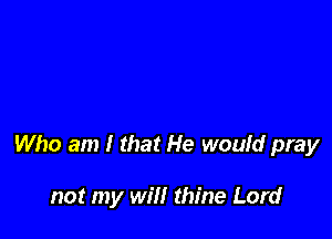 Who am I that He would pray

not my will thine Lord