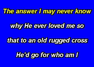 The answer I may never know
why He ever loved me so
that to an old rugged cross

He'd go for who am I