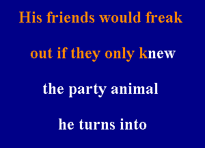 His friends would freak
out if they only knew
the party animal

he turns into