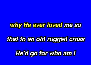 why He ever loved me so

that to an old rugged cross

He'd go for who am I
