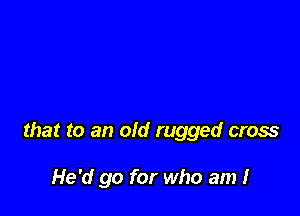 that to an old rugged cross

He'd go for who am I