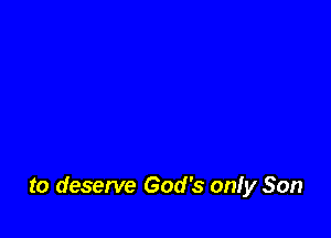 to deserve God's onfy Son